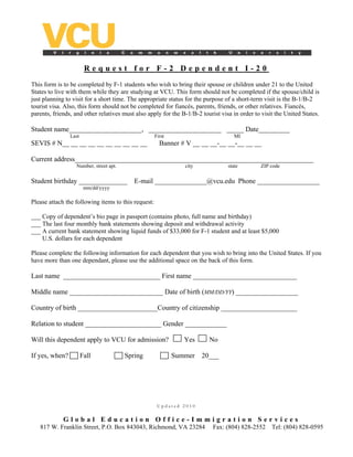 Request for F-2 Dependent I-20
This form is to be completed by F-1 students who wish to bring their spouse or children under 21 to the United
States to live with them while they are studying at VCU. This form should not be completed if the spouse/child is
just planning to visit for a short time. The appropriate status for the purpose of a short-term visit is the B-1/B-2
tourist visa. Also, this form should not be completed for fiancés, parents, friends, or other relatives. Fiancés,
parents, friends, and other relatives must also apply for the B-1/B-2 tourist visa in order to visit the United States.

Student name_____________________, _____________________ _____ Date_________
                Last                                 First                          MI
SEVIS # N__ __ __ __ __ __ __ __ __ __                 Banner # V __ __ __-__ __-__ __ __

Current address_____________________________________________________________________
                  Number, street apt.                           city             state        ZIP code


Student birthday ______________            E-mail _______________@vcu.edu Phone __________________
                        mm/dd/yyyy

Please attach the following items to this request:

___ Copy of dependent’s bio page in passport (contains photo, full name and birthday)
___ The last four monthly bank statements showing deposit and withdrawal activity
___ A current bank statement showing liquid funds of $33,000 for F-1 student and at least $5,000
    U.S. dollars for each dependent

Please complete the following information for each dependent that you wish to bring into the United States. If you
have more than one dependant, please use the additional space on the back of this form.

Last name ____________________________ First name ______________________________

Middle name ___________________________ Date of birth (MM/DD/YY) __________________

Country of birth _______________________Country of citizenship ______________________

Relation to student ______________________ Gender ____________

Will this dependent apply to VCU for admission?                 Yes      No

If yes, when?          Fall             Spring               Summer    20___




                                                      Updated 2010


             Global Education Office-Immigration Services
   817 W. Franklin Street, P.O. Box 843043, Richmond, VA 23284             Fax: (804) 828-2552     Tel: (804) 828-0595
 