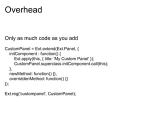Overhead


Only as much code as you add
CustomPanel = Ext.extend(Ext.Panel, {
    initComponent : function() {
       Ext.apply(this, { title: 'My Custom Panel' });
       CustomPanel.superclass.initComponent.call(this);
    },
    newMethod: function() {},
    overriddenMethod: function() {}
});

Ext.reg('custompanel', CustomPanel);
 