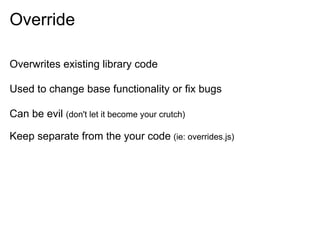 Override

Overwrites existing library code

Used to change base functionality or fix bugs

Can be evil (don't let it become your crutch)

Keep separate from the your code (ie: overrides.js)
 