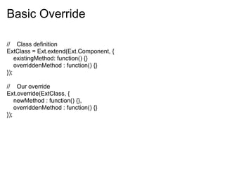 Basic Override

// Class definition
ExtClass = Ext.extend(Ext.Component, {
    existingMethod: function() {}
    overriddenMethod : function() {}
});

// Our override
Ext.override(ExtClass, {
    newMethod : function() {},
    overriddenMethod : function() {}
});
 