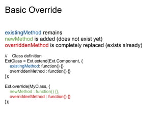 Basic Override

existingMethod remains
newMethod is added (does not exist yet)
overriddenMethod is completely replaced (exists already)
// Class definition
ExtClass = Ext.extend(Ext.Component, {
    existingMethod: function() {}
    overriddenMethod : function() {}
});

Ext.override(MyClass, {
    newMethod : function() {},
    overriddenMethod : function() {}
});
 