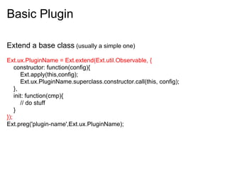 Basic Plugin

Extend a base class (usually a simple one)
Ext.ux.PluginName = Ext.extend(Ext.util.Observable, {
    constructor: function(config){
       Ext.apply(this,config);
       Ext.ux.PluginName.superclass.constructor.call(this, config);
    },
    init: function(cmp){
       // do stuff
    }
});
Ext.preg('plugin-name',Ext.ux.PluginName);
 