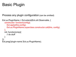 Basic Plugin

Process any plugin configuration (can be omitted)
Ext.ux.PluginName = Ext.extend(Ext.util.Observable, {
    constructor: function(config){
       Ext.apply(this,config);
       Ext.ux.PluginName.superclass.constructor.call(this, config);
    },
    init: function(cmp){
       // do stuff
    }
});
Ext.preg('plugin-name',Ext.ux.PluginName);
 