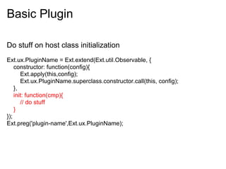 Basic Plugin

Do stuff on host class initialization
Ext.ux.PluginName = Ext.extend(Ext.util.Observable, {
    constructor: function(config){
       Ext.apply(this,config);
       Ext.ux.PluginName.superclass.constructor.call(this, config);
    },
    init: function(cmp){
       // do stuff
    }
});
Ext.preg('plugin-name',Ext.ux.PluginName);
 
