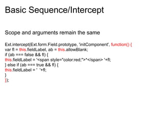 Basic Sequence/Intercept

Scope and arguments remain the same

Ext.intercept(Ext.form.Field.prototype, 'initComponent', function() {
var fl = this.fieldLabel, ab = this.allowBlank;
if (ab === false && fl) {
this.fieldLabel = '<span style="color:red;">*</span> '+fl;
} else if (ab === true && fl) {
this.fieldLabel = ' '+fl;
}
});
 