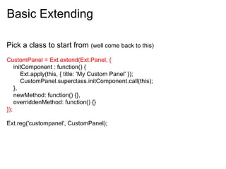 Basic Extending

Pick a class to start from (well come back to this)
CustomPanel = Ext.extend(Ext.Panel, {
    initComponent : function() {
       Ext.apply(this, { title: 'My Custom Panel' });
       CustomPanel.superclass.initComponent.call(this);
    },
    newMethod: function() {},
    overriddenMethod: function() {}
});

Ext.reg('custompanel', CustomPanel);
 