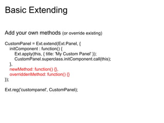 Basic Extending

Add your own methods (or override existing)
CustomPanel = Ext.extend(Ext.Panel, {
    initComponent : function() {
       Ext.apply(this, { title: 'My Custom Panel' });
       CustomPanel.superclass.initComponent.call(this);
    },
    newMethod: function() {},
    overriddenMethod: function() {}
});

Ext.reg('custompanel', CustomPanel);
 