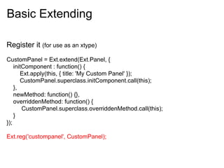 Basic Extending

Register it (for use as an xtype)
CustomPanel = Ext.extend(Ext.Panel, {
    initComponent : function() {
       Ext.apply(this, { title: 'My Custom Panel' });
       CustomPanel.superclass.initComponent.call(this);
    },
    newMethod: function() {},
    overriddenMethod: function() {
        CustomPanel.superclass.overriddenMethod.call(this);
    }
});

Ext.reg('custompanel', CustomPanel);
 