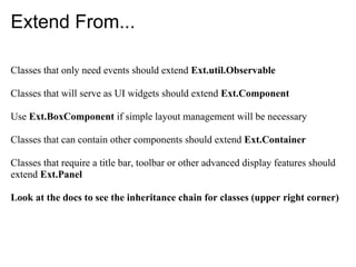 Extend From...

Classes that only need events should extend Ext.util.Observable

Classes that will serve as UI widgets should extend Ext.Component

Use Ext.BoxComponent if simple layout management will be necessary

Classes that can contain other components should extend Ext.Container

Classes that require a title bar, toolbar or other advanced display features should
extend Ext.Panel

Look at the docs to see the inheritance chain for classes (upper right corner)
 