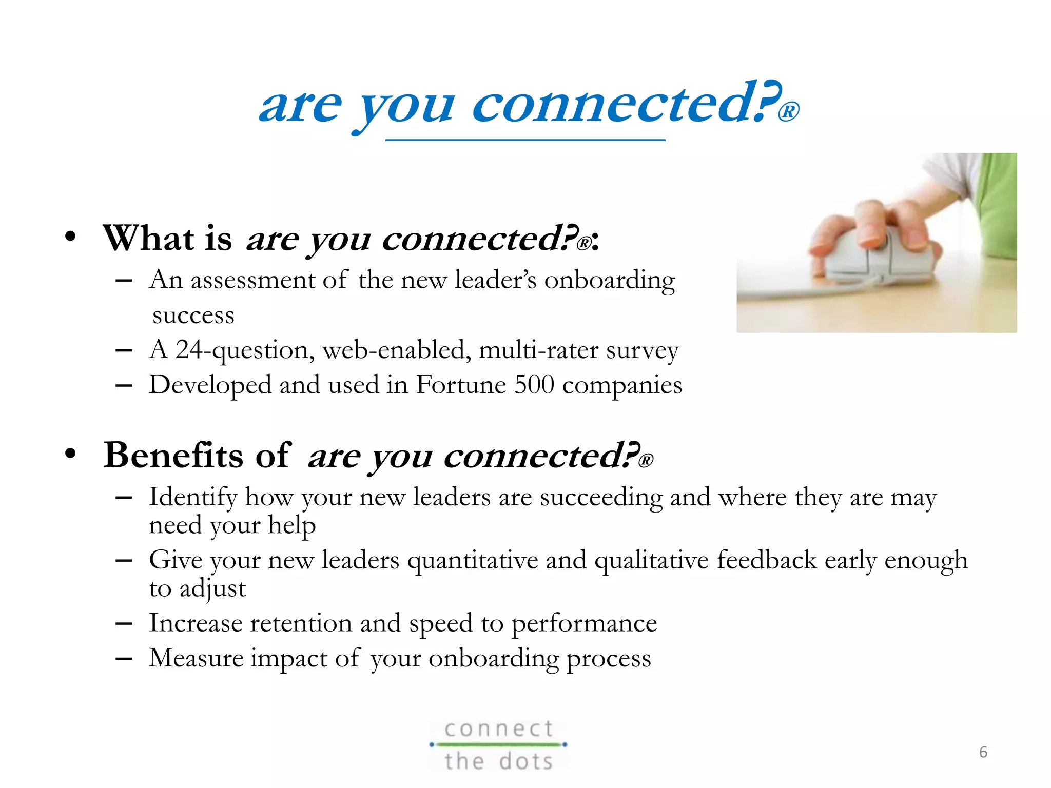 are you connected?®
• What is are you connected?®:
– An assessment of the new leader’s onboarding
success
– A 24-question, web-enabled, multi-rater survey
– Developed and used in Fortune 500 companies
• Benefits of are you connected?®
– Identify how your new leaders are succeeding and where they are may
need your help
– Give your new leaders quantitative and qualitative feedback early enough
to adjust
– Increase retention and speed to performance
– Measure impact of your onboarding process
6
 