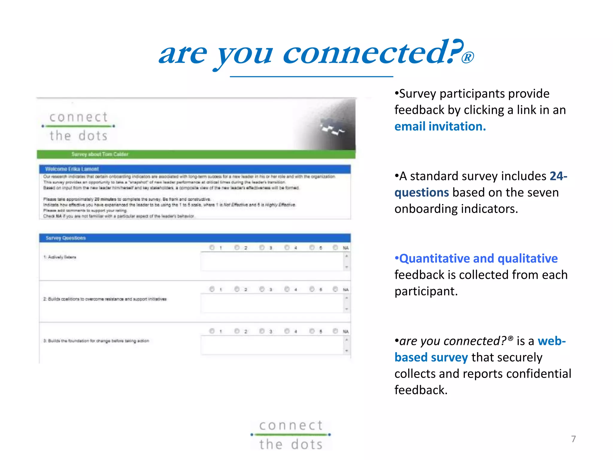 •Survey participants provide
feedback by clicking a link in an
email invitation.
•A standard survey includes 24-
questions based on the seven
onboarding indicators.
•Quantitative and qualitative
feedback is collected from each
participant.
•are you connected?® is a web-
based survey that securely
collects and reports confidential
feedback.
are you connected?®
7
 