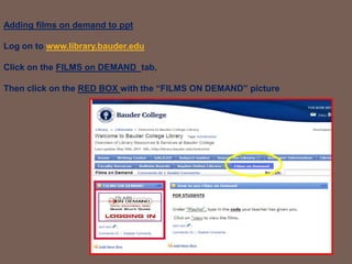 Adding films on demand to pptLog on to www.library.bauder.edu Click on the FILMS on DEMAND  tab, Then click on the RED BOX with the “FILMS ON DEMAND” picture 