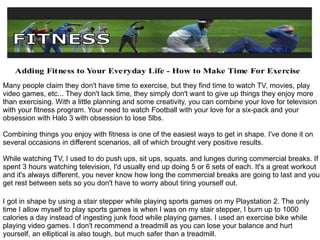 Many people claim they don't have time to exercise, but they find time to watch TV, movies, play video games, etc... They don't lack time, they simply don't want to give up things they enjoy more  than exercising. With a little planning and some creativity, you can combine your love for television with your fitness program. Your need to watch Football with your love for a six-pack and your obsession with Halo 3 with obsession to lose 5lbs. Combining things you enjoy with fitness is one of the easiest ways to get in shape. I've done it on several occasions in different scenarios, all of which brought very positive results. While watching TV, I used to do push ups, sit ups, squats, and lunges during commercial breaks. If I spent 3 hours watching television, I'd usually end up doing 5 or 6 sets of each. It's a great workout and it's always different, you never know how long the commercial breaks are going to last and you get rest between sets so you don't have to worry about tiring yourself out. I got in shape by using a stair stepper while playing sports games on my Playstation 2. The only time I allow myself to play sports games is when I was on my stair stepper, I burn up to 1000 calories a day instead of ingesting junk food while playing games. I used an exercise bike while playing video games. I don't recommend a treadmill as you can lose your balance and hurt yourself, an elliptical is also tough, but much safer than a treadmill. 
