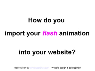 How do you

import your flash animation

      into your website?

  Presentation by www.bubblefruit.com – Website design & development
 