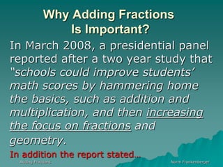 Why Adding Fractions Is Important?In March 2008, a presidential panel reported after a two year study that “schools could improve students’ math scores by hammering home the basics, such as addition and multiplication, and then increasing  the focus on fractions and geometry.In addition the report stated…Adding FractionsNorm Frankenberger