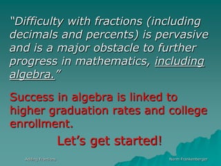 Adding FractionsNorm Frankenberger“Difficulty with fractions (including decimals and percents) is pervasive and is a major obstacle to further progress in mathematics, including algebra.”Success in algebra is linked to higher graduation rates and college enrollment.Let’s get started!