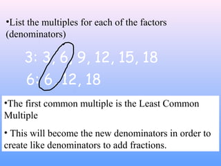 3: 3, 6, 9, 12, 15, 18
6: 6, 12, 18
•The first common multiple is the Least Common
Multiple
• This will become the new denominators in order to
create like denominators to add fractions.
•List the multiples for each of the factors
(denominators)
 