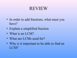 REVIEW
• In order to add fractions, what must you
have?
• Explain a simplified fraction
• What is an LCM?
• What are LCMs used for?
• Why is it important to be able to find an
LCM?
 