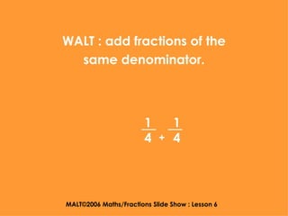 MALT©2006 Maths/Fractions Slide Show : Lesson 6 WALT : add fractions of the same denominator. 1 4 1 4 + 