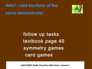 MALT©2007 Maths/Fractions Slide Show : Lesson 6 follow up tasks textbook page 40 symmetry games card games WALT : add fractions of the same denominator. 
