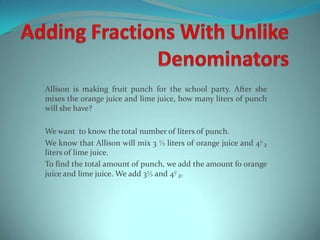 AddingFractionsWithUnlikeDenominators Allisonismakingfruit punch fortheschoolparty. Aftershe mixes theorangejuice and lime juice, howmanyliters of punch willshehave? Wewanttoknowthe total number of liters of punch. WeknowthatAllisonwillmix 3 ⅓ liters of orangejuice and 4⅟₂ liters of lime juice. Tofindthe total amount of punch, weaddtheamountfoorangejuice and lime juice. Weadd 3⅓ and 4⅟₂. 