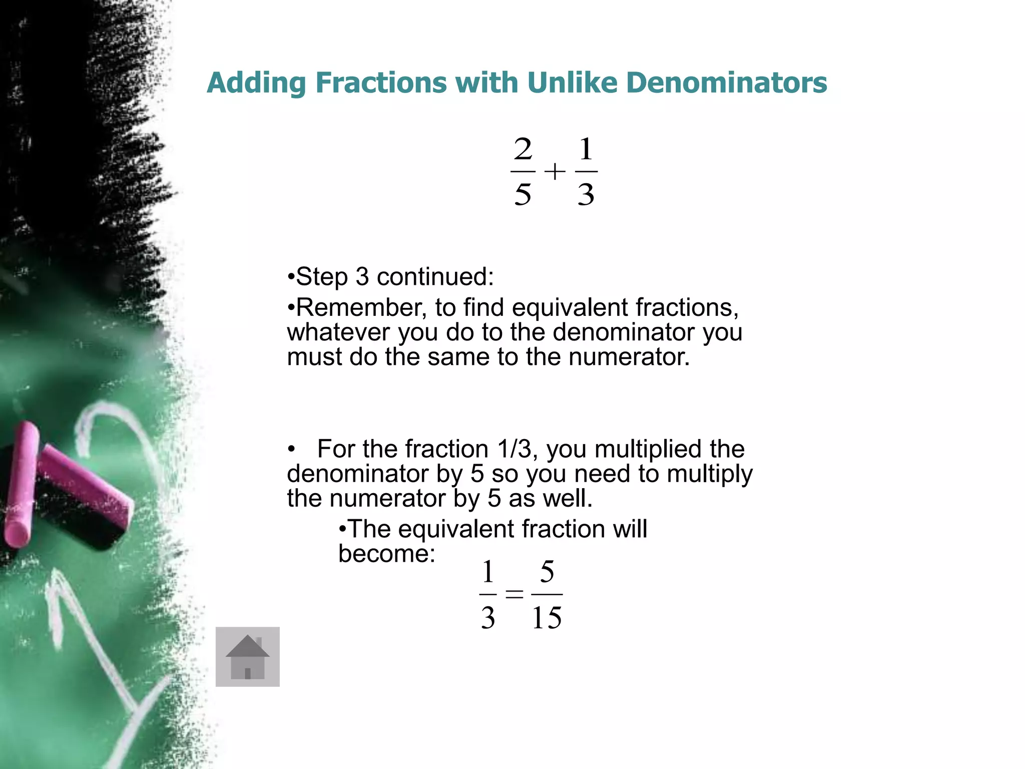 Adding Fractions with Unlike Denominators

                         2     1
                         5     3

     •Step 3 continued:
     •Remember, to find equivalent fractions,
     whatever you do to the denominator you
     must do the same to the numerator.


     • For the fraction 1/3, you multiplied the
     denominator by 5 so you need to multiply
     the numerator by 5 as well.
          •The equivalent fraction will
          become:
                      1 5
                      3 15
 