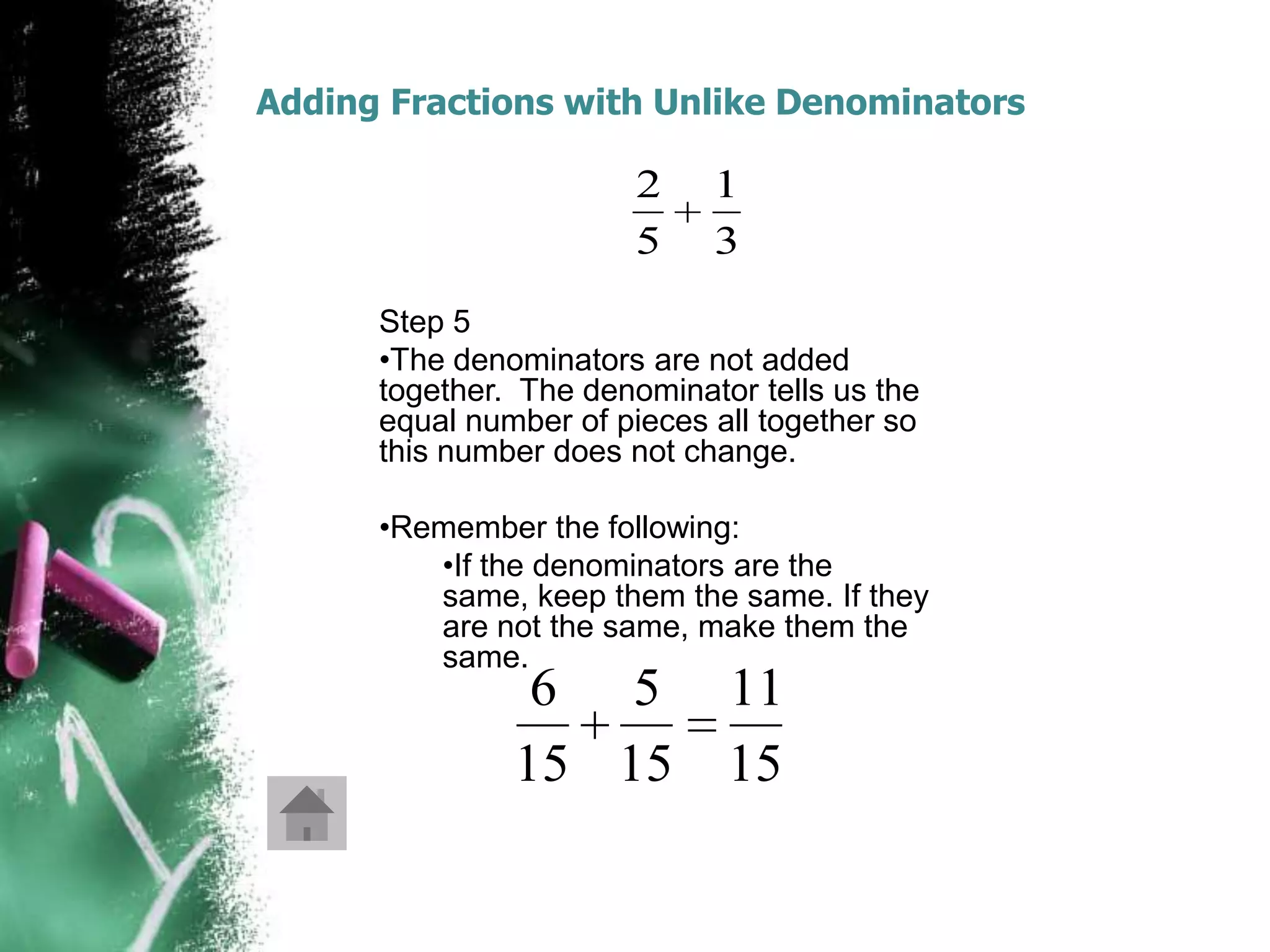 Adding Fractions with Unlike Denominators

                        2    1
                        5    3
      Step 5
      •The denominators are not added
      together. The denominator tells us the
      equal number of pieces all together so
      this number does not change.

      •Remember the following:
         •If the denominators are the
         same, keep them the same. If they
         are not the same, make them the
         same.
                6 5           11
               15 15          15
 