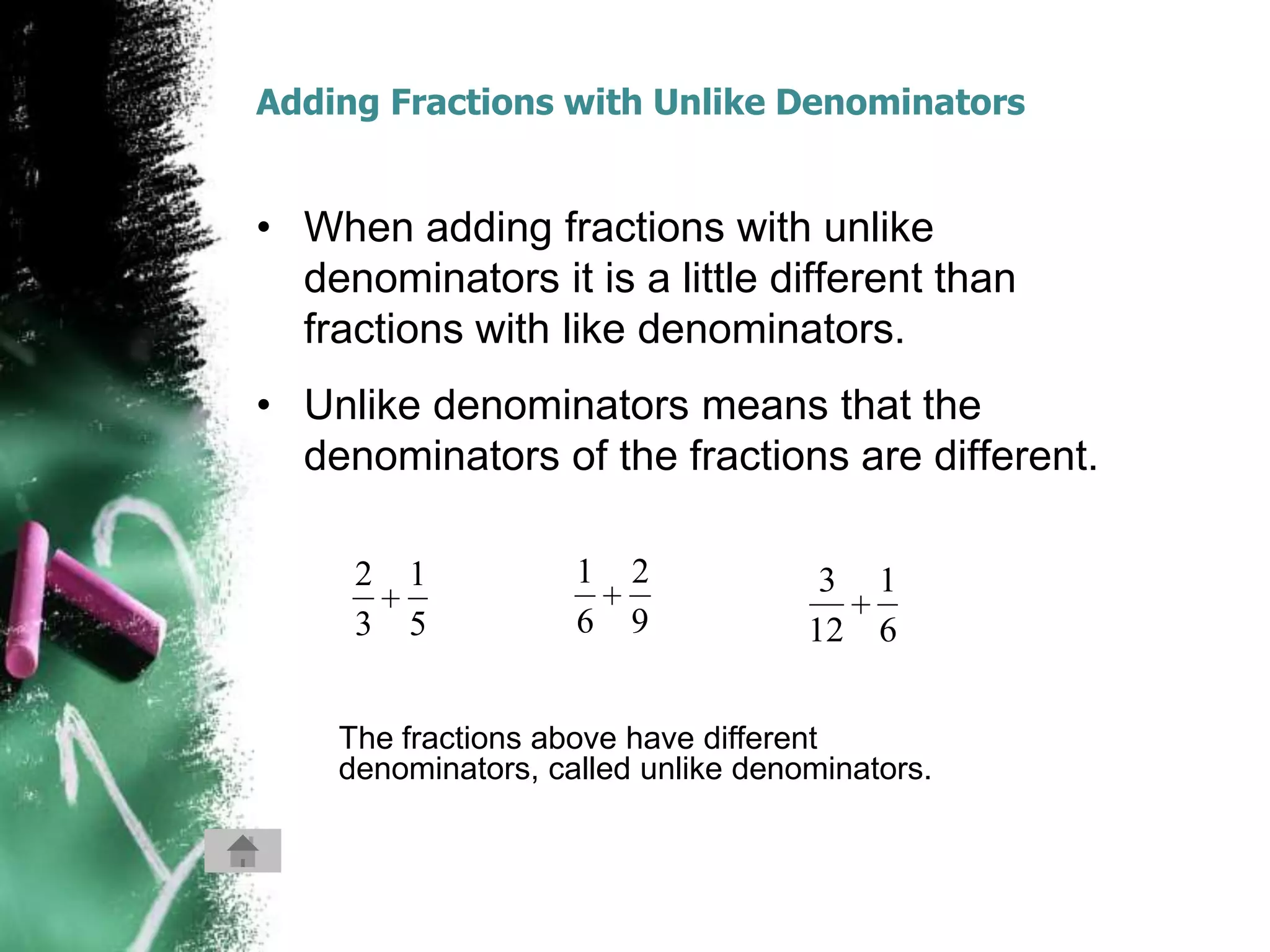 Adding Fractions with Unlike Denominators


• When adding fractions with unlike
  denominators it is a little different than
  fractions with like denominators.
• Unlike denominators means that the
  denominators of the fractions are different.

     2   1          1   2            3 1
     3   5          6   9           12 6


    The fractions above have different
    denominators, called unlike denominators.
 