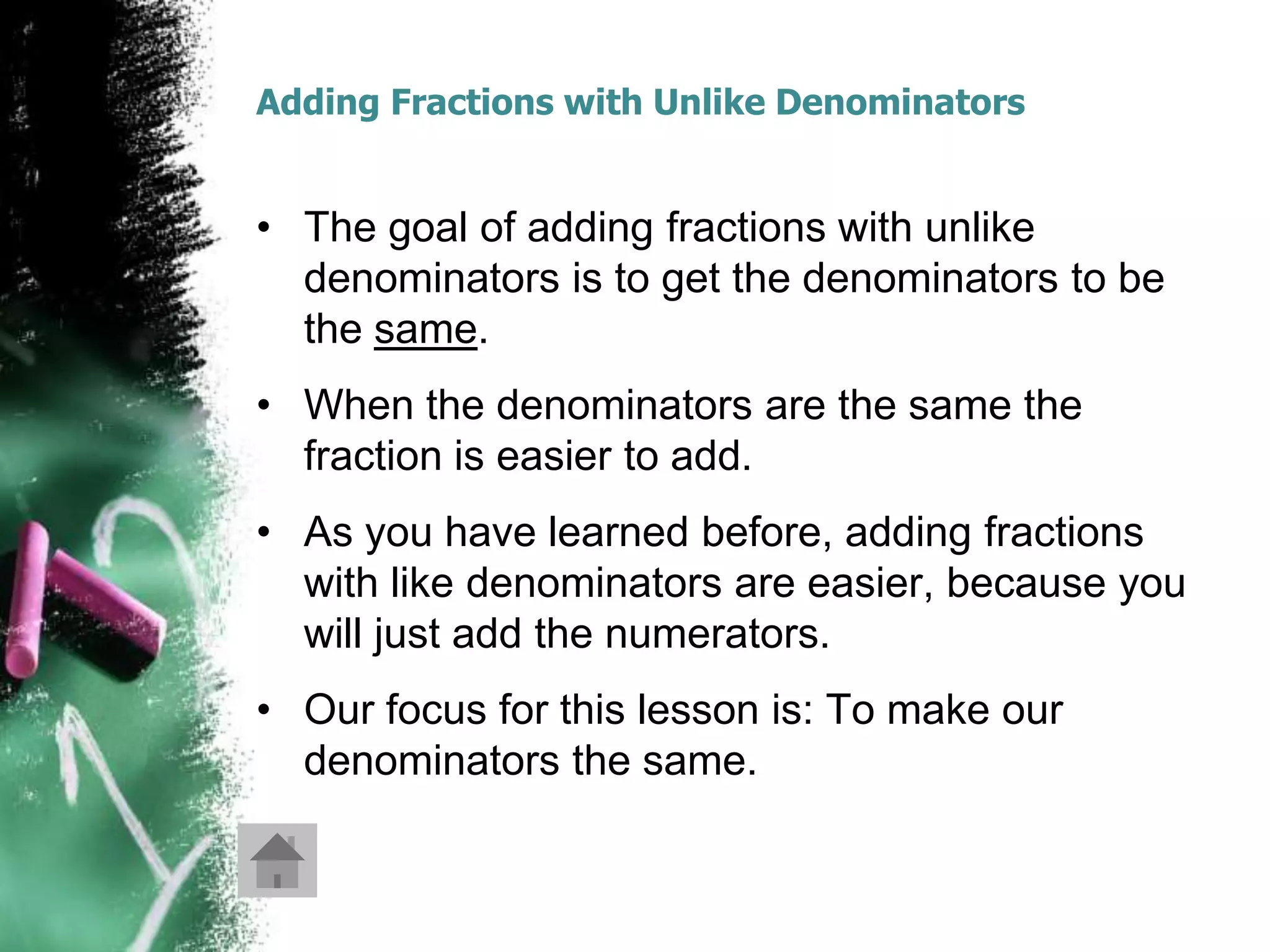 Adding Fractions with Unlike Denominators


• The goal of adding fractions with unlike
  denominators is to get the denominators to be
  the same.
• When the denominators are the same the
  fraction is easier to add.
• As you have learned before, adding fractions
  with like denominators are easier, because you
  will just add the numerators.
• Our focus for this lesson is: To make our
  denominators the same.
 