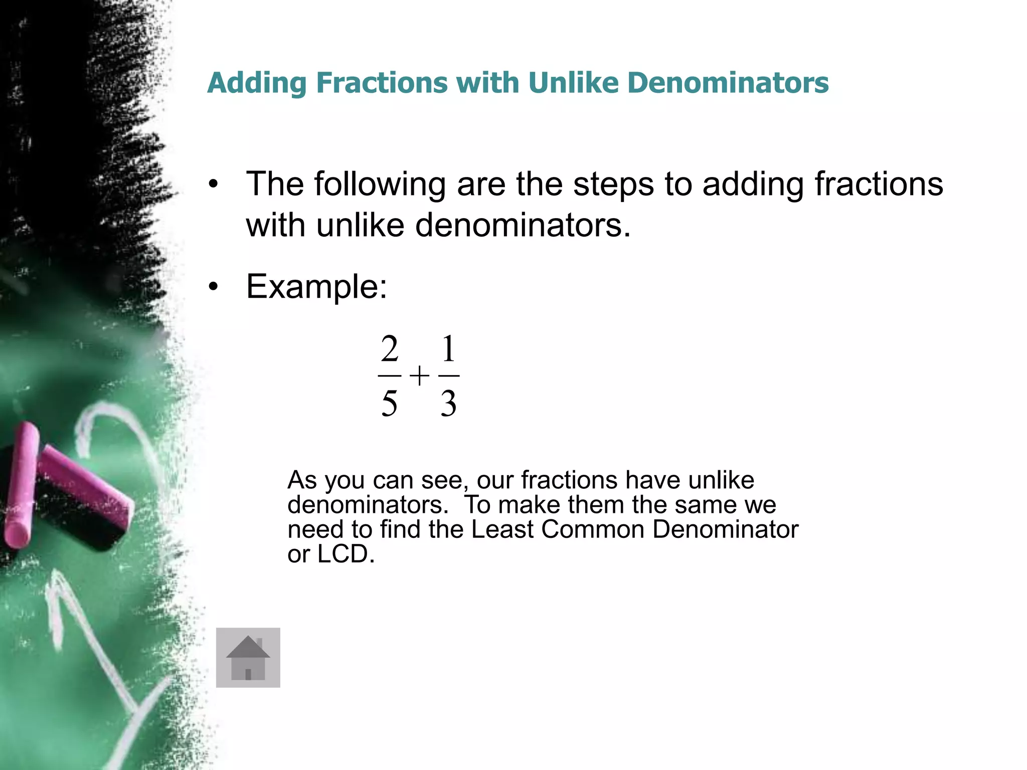 Adding Fractions with Unlike Denominators


• The following are the steps to adding fractions
  with unlike denominators.
• Example:
            2    1
            5    3
     As you can see, our fractions have unlike
     denominators. To make them the same we
     need to find the Least Common Denominator
     or LCD.
 