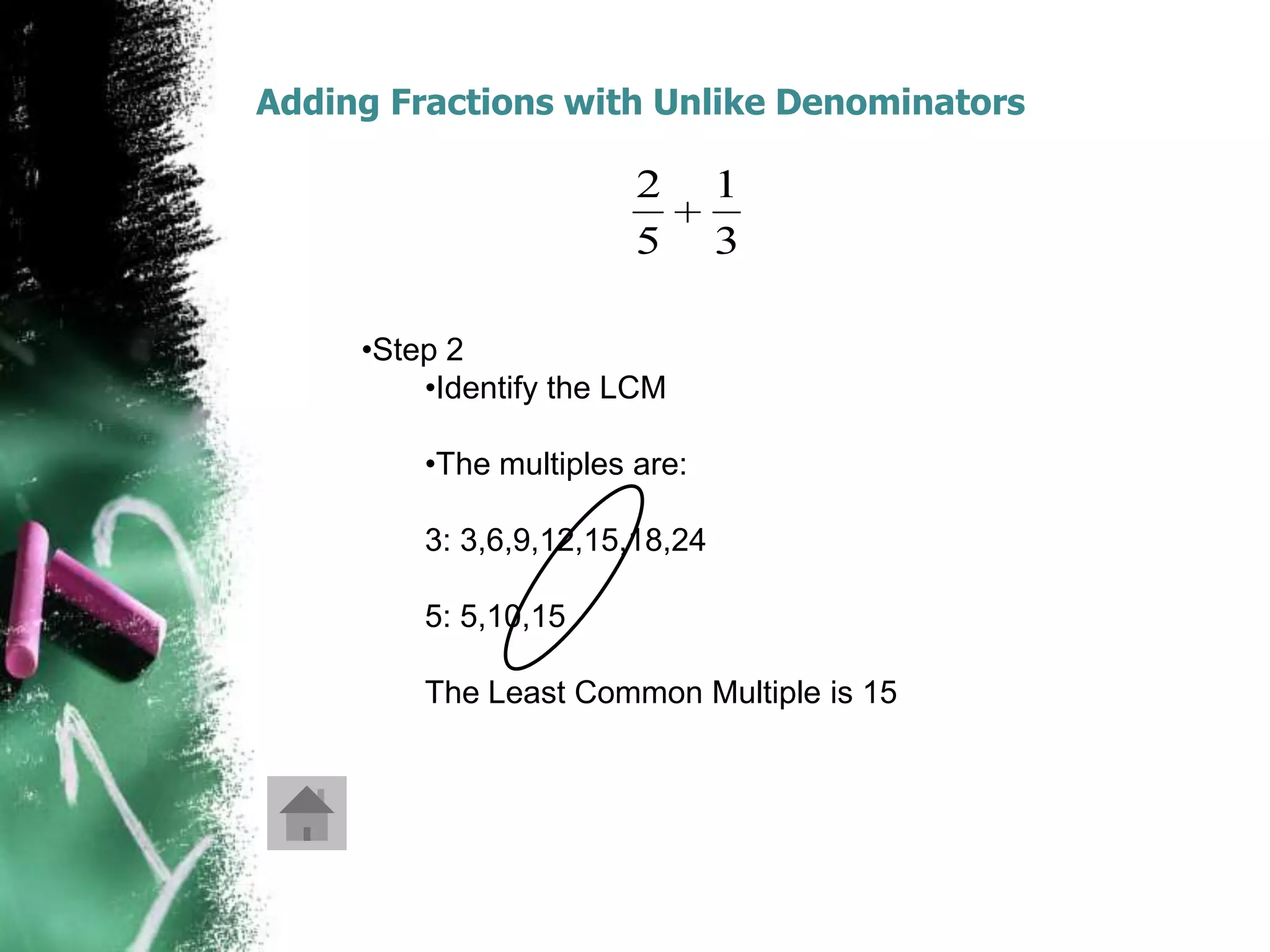 Adding Fractions with Unlike Denominators

                        2       1
                        5       3

     •Step 2
         •Identify the LCM

         •The multiples are:

         3: 3,6,9,12,15,18,24

         5: 5,10,15

         The Least Common Multiple is 15
 
