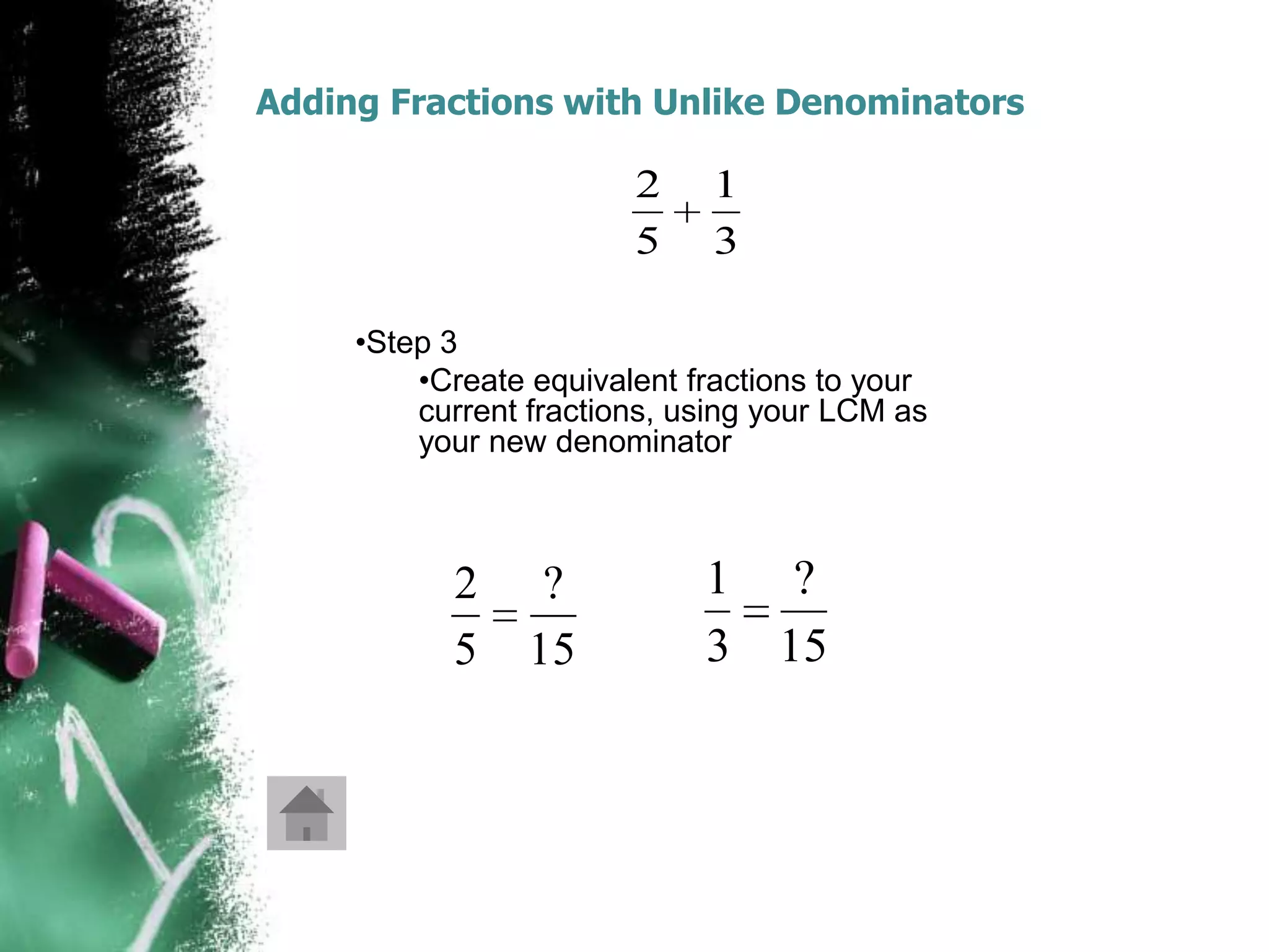 Adding Fractions with Unlike Denominators

                        2     1
                        5     3

     •Step 3
         •Create equivalent fractions to your
         current fractions, using your LCM as
         your new denominator



           2      ?          1 ?
           5     15          3 15
 