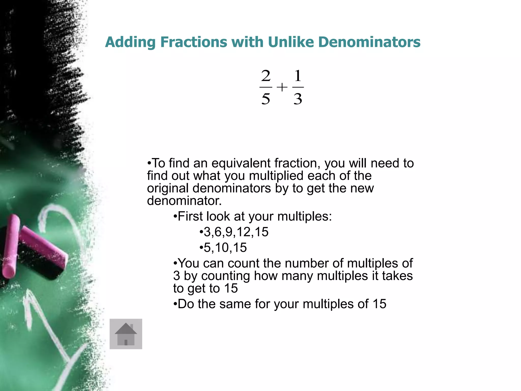 Adding Fractions with Unlike Denominators

                         2     1
                         5     3


     •To find an equivalent fraction, you will need to
     find out what you multiplied each of the
     original denominators by to get the new
     denominator.
          •First look at your multiples:
               •3,6,9,12,15
               •5,10,15
          •You can count the number of multiples of
          3 by counting how many multiples it takes
          to get to 15
          •Do the same for your multiples of 15
 