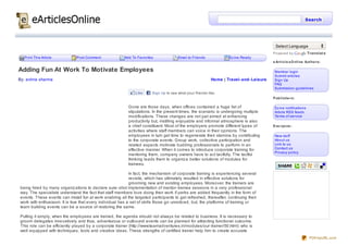 Search




                                                                                                                                          Select Language
                                                                                                                                         Powered by              Translat e
  Print This Article           Post Comment              Add To Favorites              Email to Friends            Ez ine Ready
                                                                                                                                         e Art icle sO nline Aut ho rs:

Adding Fun At Work To Motivate Employees                                                                                                  Member login
                                                                                                                                          Submit articles
By: anima sharma                                                                                           Home | Travel- and- Leisure    Sign Up
                                                                                                                                          FAQ
                                                                                                                                          Submission guidelines
                                                               Like     Sign Up to see what your friends like.
                                                                                                                                         Pub lishe rs:

                                                           Gone are those days, when offices contained a huge list of                     Ez ine notifications
                                                           stipulations. In the present times, the scenario is undergoing multiple        Article RSS feeds
                                                           modifications. These changes are not just aimed at enhancing                   Terms of service
                                                           productivity but, instilling enjoyable and informal atmosphere is also
                                                           a chief constituent. Most of the employers promote different types of         Eve ryo ne :
                                                           activities where staff members can voice in their opinions. The
                                                           employees in turn get time to regenerate their stamina by contributing         New stuff
                                                           to the corporate events. Group work, collective participation and              About us
                                                           related aspects motivate budding professionals to perform in an                Link to us
                                                           effective manner. When it comes to introduce corporate training for            Contact us
                                                                                                                                          Privacy policy
                                                           mentoring them, company owners have to act tactfully. The tactful
                                                           thinking leads them to organiz e better solutions of modules for
                                                           trainees.

                                                            In fact, the mechanism of corporate training is experiencing several
                                                            revisits, which has ultimately resulted in effective solutions for
                                                            grooming new and existing employees. Moreover, the trainers are
being hired by many organiz ations to declare sure- shot implementation of mentor- trainee sessions in a very professional
way. The specialists understand the fact that staff members love doing their work if perks are added frequently in the form of
events. These events can install fun at work enabling all the targeted participants to get refreshed, thereafter, continuing their
work with enthusiasm. It is true that every individual has a set of skills those go unnoticed, but, the platforms of training or
team building events can be a source of restoring the same.

Putting it simply, when the employees are trained, the agenda should not always be related to business. It is necessary to
groom delegates innovatively and thus, adventurous or outbound events can be planned for attracting functional outcome.
This role can be efficiently played by a corporate trainer (http://www.teamadventures.in/modules/our- trainer/50.html) who is
well- equipped with techniques, tools and creative ideas. These strengths of certified trainer help him to create accurate
                                                                                                                                                                  PDFmyURL.com
 