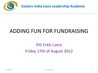 Eastern India Lions Leadership Academy




    ADDING FUN FOR FUNDRAISING

                   PID Erkki Laine
             Friday 17th of August 2012



22/08/12                PID Erkki Laine             1
 