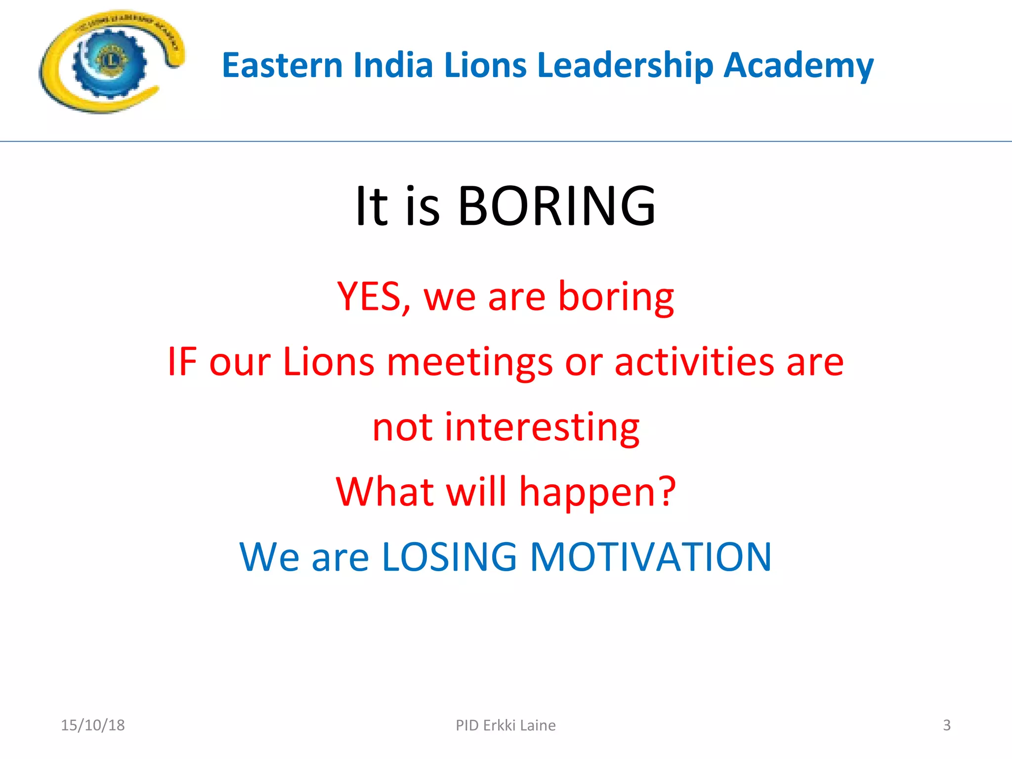 It is BORING
YES, we are boring
IF our Lions meetings or activities are
not interesting
What will happen?
We are LOSING MOTIVATION
Eastern India Lions Leadership Academy
PID Erkki Laine 315/10/18
 