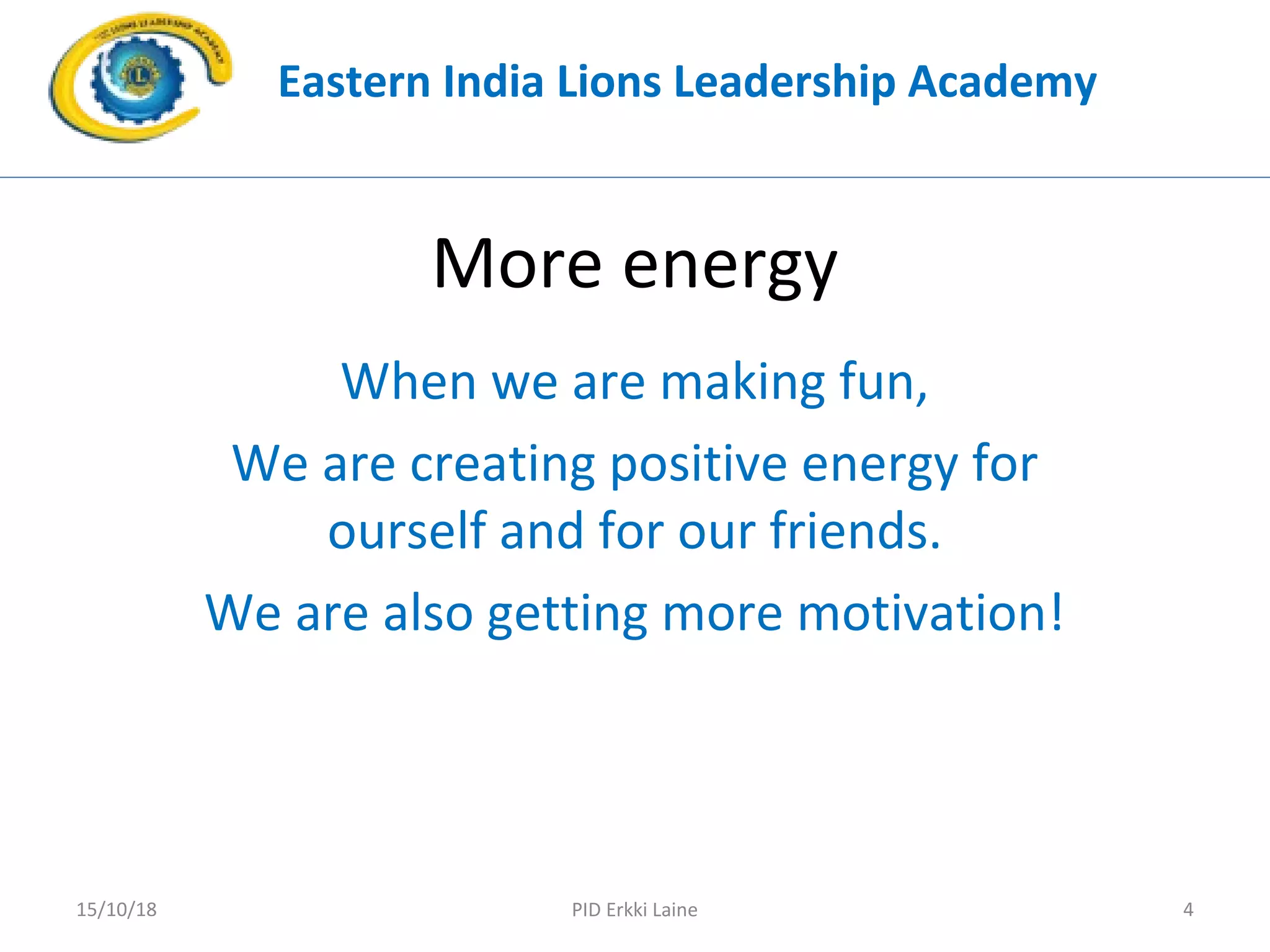 More energy
When we are making fun,
We are creating positive energy for
ourself and for our friends.
We are also getting more motivation!
Eastern India Lions Leadership Academy
PID Erkki Laine 415/10/18
 