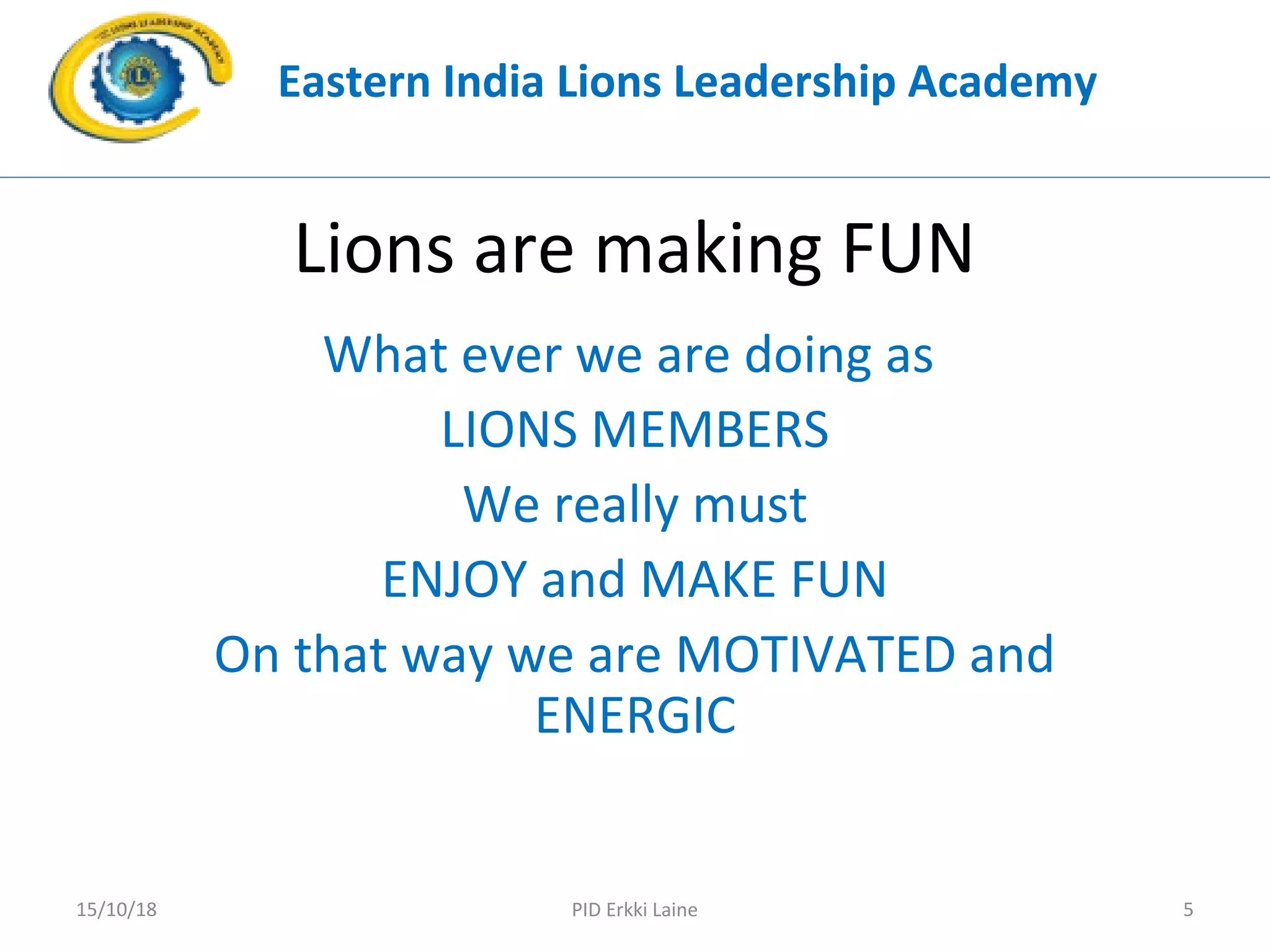 Lions are making FUN
What ever we are doing as
LIONS MEMBERS
We really must
ENJOY and MAKE FUN
On that way we are MOTIVATED and
ENERGIC
Eastern India Lions Leadership Academy
PID Erkki Laine 515/10/18
 