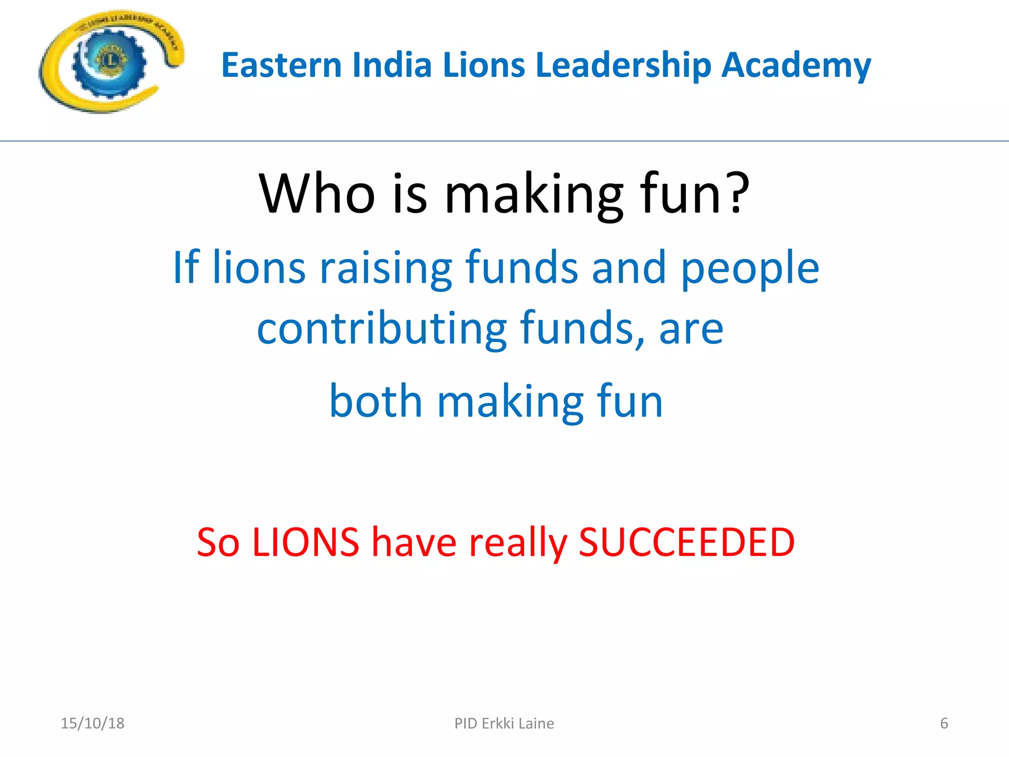 Who is making fun?
If lions raising funds and people
contributing funds, are
both making fun
So LIONS have really SUCCEEDED
Eastern India Lions Leadership Academy
PID Erkki Laine 615/10/18
 