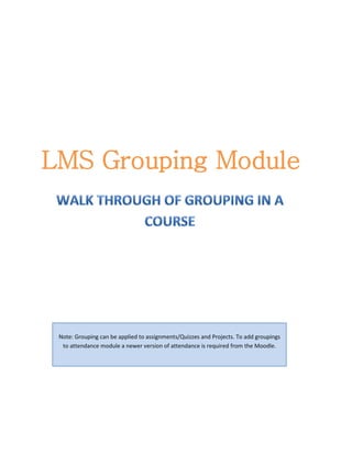 LMS Grouping Module




 Note: Grouping can be applied to assignments/Quizzes and Projects. To add groupings
  to attendance module a newer version of attendance is required from the Moodle.
 