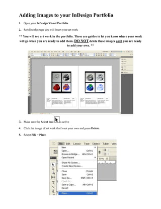 Adding Images to your InDesign Portfolio
1. Open your InDesign Visual Portfolio

2. Scroll to the page you will insert your art work

** You will see art work in the portfolio. These are guides to let you know where your work
will go when you are ready to add them. DO NOT delete these images until you are ready
                                    to add your own. **




3. Make sure the Select tool       is active

4. Click the image of art work thats not your own and press Delete.

5. Select File > Place
 