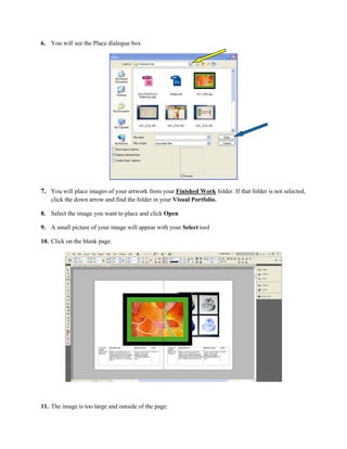 6. You will see the Place dialogue box




7. You will place images of your artwork from your Finished Work folder. If that folder is not selected,
    click the down arrow and find the folder in your Visual Portfolio.

8. Select the image you want to place and click Open

9. A small picture of your image will appear with your Select tool

10. Click on the blank page.




11. The image is too large and outside of the page.
 