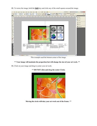 12. To resize the image, hold the Shift key and click any of the small squares around the image.




                           This example used the bottom corner of the image.

    ** Your image will maintain the proportion but will change the size of your art work. **

13. Click on your image and drag to center your art work.

                             ** DO NOT click and drag the center Circle.




                    Moving the circle will take your art work out of the frame. **
 