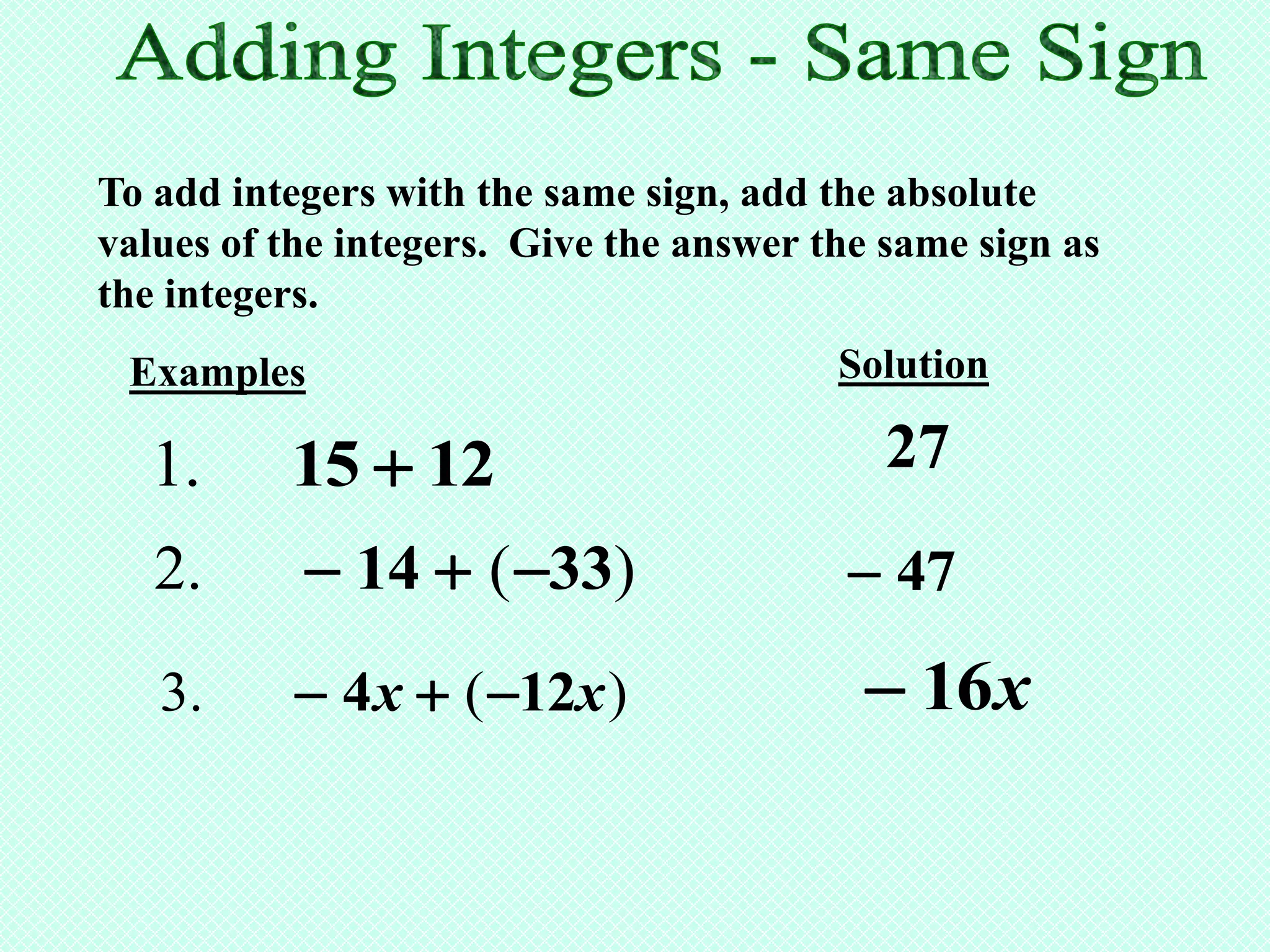To add integers with the same sign, add the absolute
values of the integers. Give the answer the same sign as
the integers.
 Examples                                Solution

  1.      15  12                           27
   2.       14  ( 33)                  47

   3.      4 x  ( 12x )                 16x
 