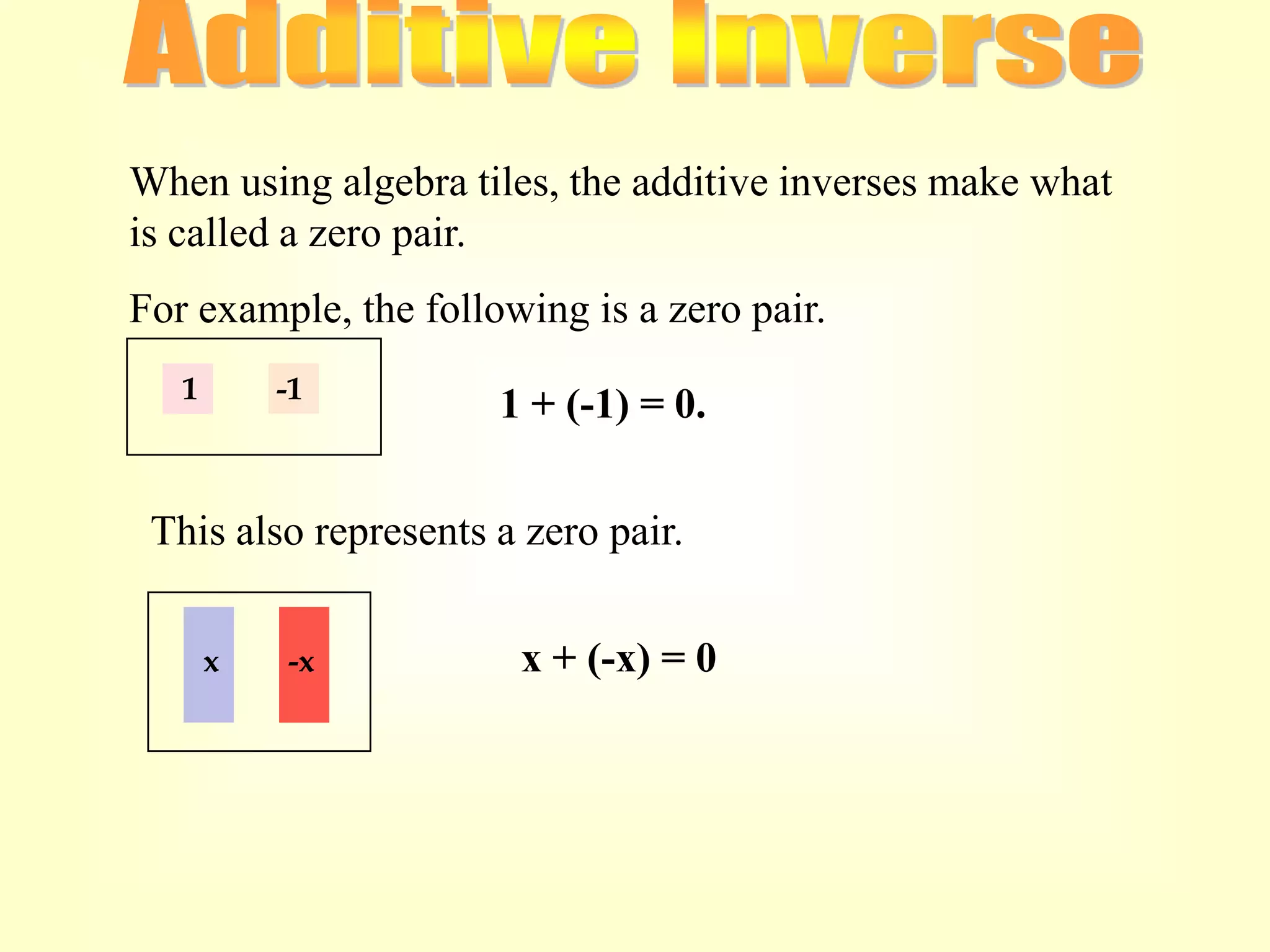 When using algebra tiles, the additive inverses make what
is called a zero pair.
For example, the following is a zero pair.
   1       -1
                      1 + (-1) = 0.


 This also represents a zero pair.

       x   -x          x + (-x) = 0
 