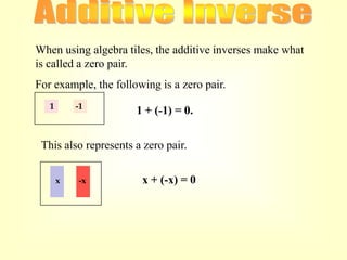 When using algebra tiles, the additive inverses make what
is called a zero pair.
For example, the following is a zero pair.
   1       -1
                      1 + (-1) = 0.


 This also represents a zero pair.

       x   -x          x + (-x) = 0
 