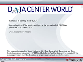 Interested in learning more DCIM?

            Learn about the DCIM sessions offered at the upcoming Fall 2012 Data
            Center World Conference at:

            www.datacenterworld.com.




          This presentation was given during the Spring, 2012 Data Center World Conference and Expo.
          Contents contained are owned by AFCOM and Data Center World and can only be reused with the
          express permission of ACOM. Questions or for permission contact: jater@afcom.com.

                                         © Copyright 2012 RF Code Inc. All Rights Reserved

Slide 1
 