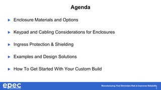 Manufacturing That Eliminates Risk & Improves Reliability
2
Agenda
 Enclosure Materials and Options
 Keypad and Cabling Considerations for Enclosures
 Ingress Protection & Shielding
 Examples and Design Solutions
 How To Get Started With Your Custom Build
 