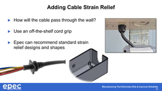 Manufacturing That Eliminates Risk & Improves Reliability
23
Adding Cable Strain Relief
 How will the cable pass through the wall?
 Use an off-the-shelf cord grip
 Epec can recommend standard strain
relief designs and shapes
 