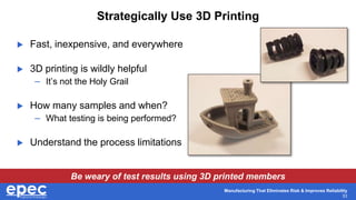 Manufacturing That Eliminates Risk & Improves Reliability
33
Strategically Use 3D Printing
 Fast, inexpensive, and everywhere
 3D printing is wildly helpful
– It’s not the Holy Grail
 How many samples and when?
– What testing is being performed?
 Understand the process limitations
Be weary of test results using 3D printed members
 